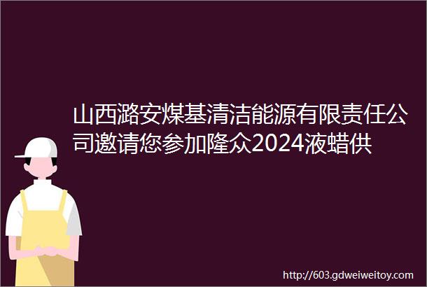 山西潞安煤基清洁能源有限责任公司邀请您参加隆众2024液蜡供需论坛