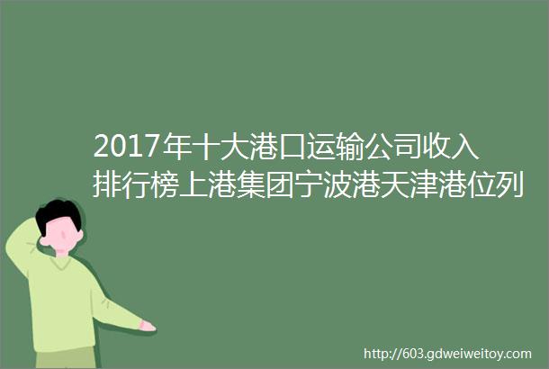 2017年十大港口运输公司收入排行榜上港集团宁波港天津港位列前三